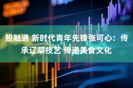 股融通 新时代青年先锋张可心：传承辽菜技艺 传递美食文化
