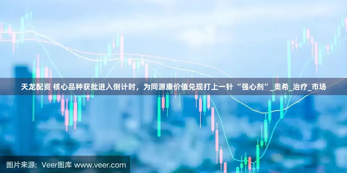 天龙配资 核心品种获批进入倒计时，为同源康价值兑现打上一针 “强心剂”_奥希_治疗_市场