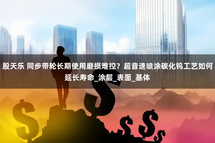 股天乐 同步带轮长期使用磨损难控？超音速喷涂碳化钨工艺如何延长寿命_涂层_表面_基体
