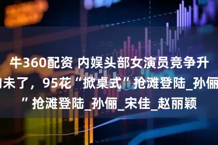 牛360配资 内娱头部女演员竞争升级，80后余韵未了，95花“掀桌式”抢滩登陆_孙俪_宋佳_赵丽颖