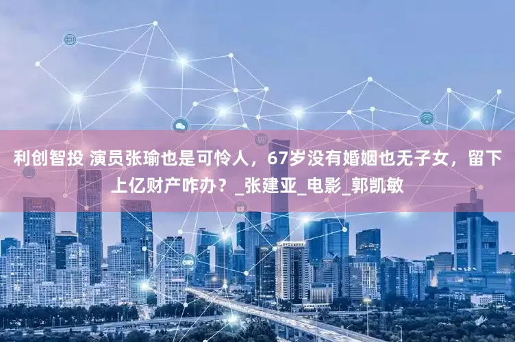 利创智投 演员张瑜也是可怜人，67岁没有婚姻也无子女，留下上亿财产咋办？_张建亚_电影_郭凯敏