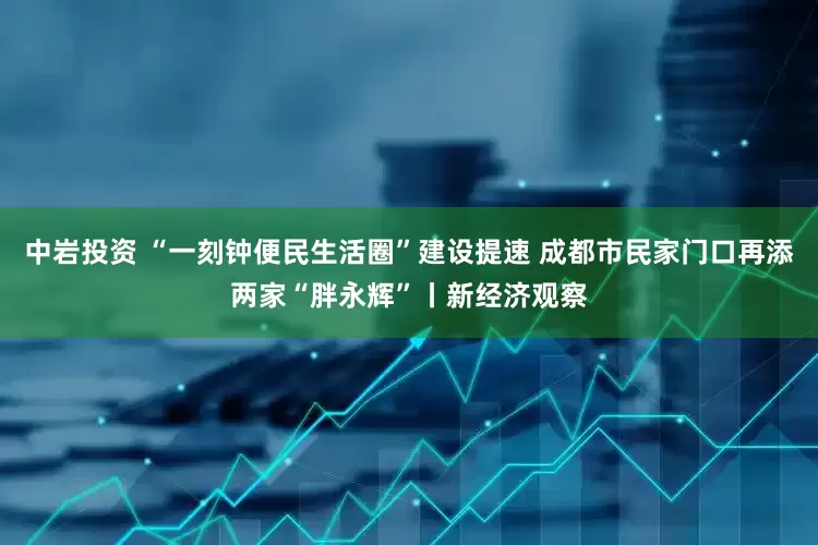 中岩投资 “一刻钟便民生活圈”建设提速 成都市民家门口再添两家“胖永辉”丨新经济观察