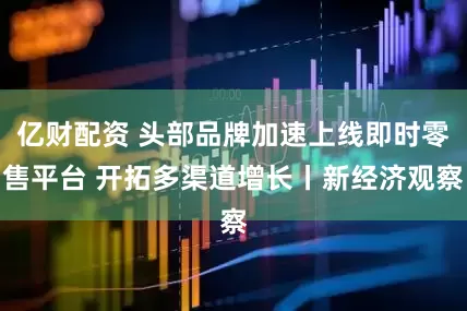 亿财配资 头部品牌加速上线即时零售平台 开拓多渠道增长丨新经济观察