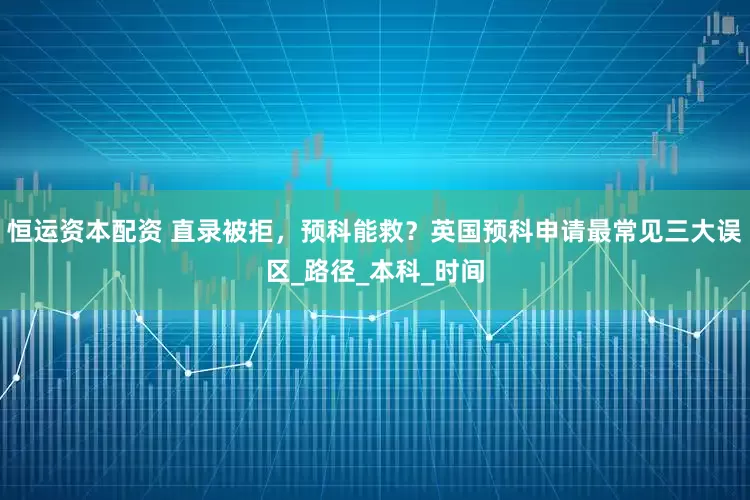 恒运资本配资 直录被拒，预科能救？英国预科申请最常见三大误区_路径_本科_时间