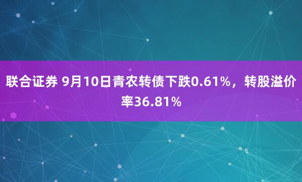 联合证券 9月10日青农转债下跌0.61%，转股溢价率36.81%