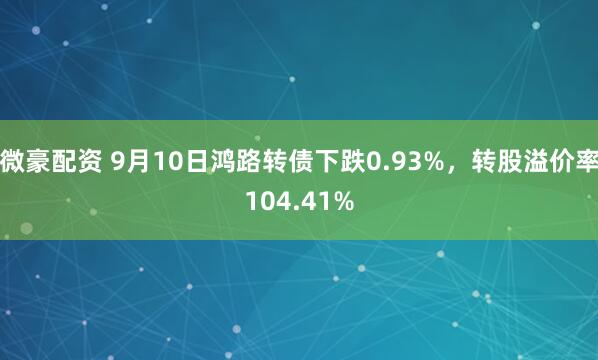 微豪配资 9月10日鸿路转债下跌0.93%，转股溢价率104.41%