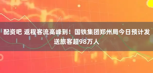 配资吧 返程客流高峰到！国铁集团郑州局今日预计发送旅客超98万人
