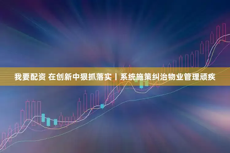 我要配资 在创新中狠抓落实丨系统施策纠治物业管理顽疾