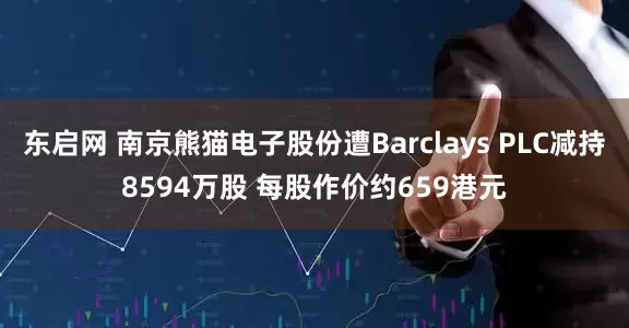 东启网 南京熊猫电子股份遭Barclays PLC减持8594万股 每股作价约659港元